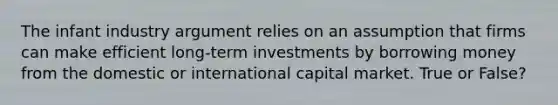 The infant industry argument relies on an assumption that firms can make efficient long-term investments by borrowing money from the domestic or international capital market. True or False?