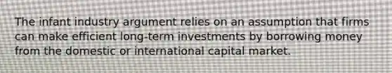 The infant industry argument relies on an assumption that firms can make efficient long-term investments by borrowing money from the domestic or international capital market.