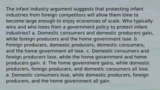 The infant industry argument suggests that protecting infant industries from foreign competitors will allow them time to become large enough to enjoy economies of scale. Who typically wins and who loses from a government policy to protect infant industries? a. Domestic consumers and domestic producers gain, while foreign producers and the home government lose. b. Foreign producers, domestic producers, domestic consumers, and the home government all lose. c. Domestic consumers and foreign producers lose, while the home government and home producers gain. d. The home government gains, while domestic producers, foreign producers, and domestic consumers all lose. e. Domestic consumers lose, while domestic producers, foreign producers, and the home government all gain.