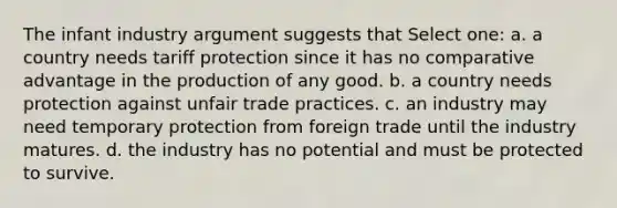 The infant industry argument suggests that Select one: a. a country needs tariff protection since it has no comparative advantage in the production of any good. b. a country needs protection against unfair trade practices. c. an industry may need temporary protection from foreign trade until the industry matures. d. the industry has no potential and must be protected to survive.