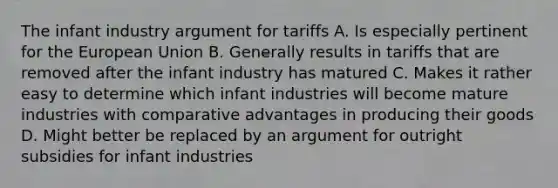 The infant industry argument for tariffs A. Is especially pertinent for the European Union B. Generally results in tariffs that are removed after the infant industry has matured C. Makes it rather easy to determine which infant industries will become mature industries with comparative advantages in producing their goods D. Might better be replaced by an argument for outright subsidies for infant industries