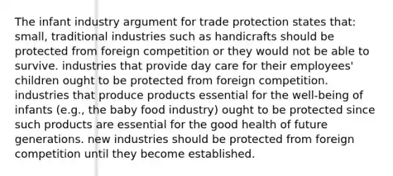 The infant industry argument for trade protection states that: small, traditional industries such as handicrafts should be protected from foreign competition or they would not be able to survive. industries that provide day care for their employees' children ought to be protected from foreign competition. industries that produce products essential for the well-being of infants (e.g., the baby food industry) ought to be protected since such products are essential for the good health of future generations. new industries should be protected from foreign competition until they become established.