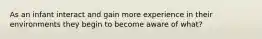 As an infant interact and gain more experience in their environments they begin to become aware of what?