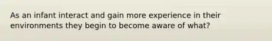 As an infant interact and gain more experience in their environments they begin to become aware of what?