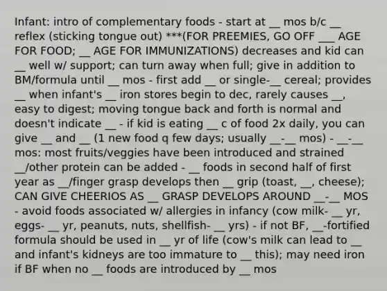 Infant: intro of complementary foods - start at __ mos b/c __ reflex (sticking tongue out) ***(FOR PREEMIES, GO OFF ___ AGE FOR FOOD; __ AGE FOR IMMUNIZATIONS) decreases and kid can __ well w/ support; can turn away when full; give in addition to BM/formula until __ mos - first add __ or single-__ cereal; provides __ when infant's __ iron stores begin to dec, rarely causes __, easy to digest; moving tongue back and forth is normal and doesn't indicate __ - if kid is eating __ c of food 2x daily, you can give __ and __ (1 new food q few days; usually __-__ mos) - __-__ mos: most fruits/veggies have been introduced and strained __/other protein can be added - __ foods in second half of first year as __/finger grasp develops then __ grip (toast, __, cheese); CAN GIVE CHEERIOS AS __ GRASP DEVELOPS AROUND __-__ MOS - avoid foods associated w/ allergies in infancy (cow milk- __ yr, eggs- __ yr, peanuts, nuts, shellfish- __ yrs) - if not BF, __-fortified formula should be used in __ yr of life (cow's milk can lead to __ and infant's kidneys are too immature to __ this); may need iron if BF when no __ foods are introduced by __ mos