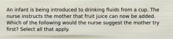 An infant is being introduced to drinking fluids from a cup. The nurse instructs the mother that fruit juice can now be added. Which of the following would the nurse suggest the mother try first? Select all that apply.