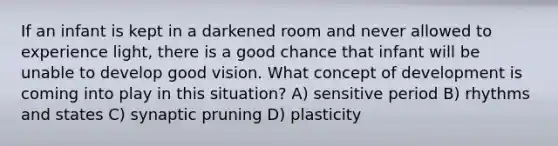 If an infant is kept in a darkened room and never allowed to experience light, there is a good chance that infant will be unable to develop good vision. What concept of development is coming into play in this situation? A) sensitive period B) rhythms and states C) synaptic pruning D) plasticity