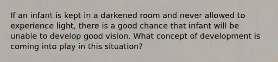 If an infant is kept in a darkened room and never allowed to experience light, there is a good chance that infant will be unable to develop good vision. What concept of development is coming into play in this situation?