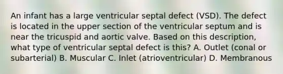 An infant has a large ventricular septal defect (VSD). The defect is located in the upper section of the ventricular septum and is near the tricuspid and aortic valve. Based on this description, what type of ventricular septal defect is this? A. Outlet (conal or subarterial) B. Muscular C. Inlet (atrioventricular) D. Membranous