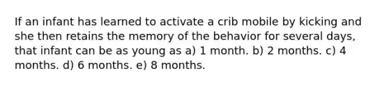 If an infant has learned to activate a crib mobile by kicking and she then retains the memory of the behavior for several days, that infant can be as young as a) 1 month. b) 2 months. c) 4 months. d) 6 months. e) 8 months.