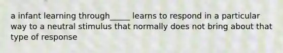 a infant learning through_____ learns to respond in a particular way to a neutral stimulus that normally does not bring about that type of response