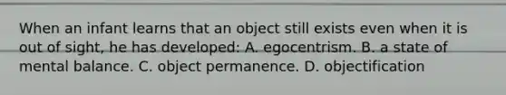 When an infant learns that an object still exists even when it is out of sight, he has developed: A. egocentrism. B. a state of mental balance. C. object permanence. D. objectification