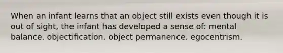 When an infant learns that an object still exists even though it is out of sight, the infant has developed a sense of: mental balance. objectification. object permanence. egocentrism.