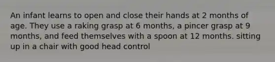 An infant learns to open and close their hands at 2 months of age. They use a raking grasp at 6 months, a pincer grasp at 9 months, and feed themselves with a spoon at 12 months. sitting up in a chair with good head control