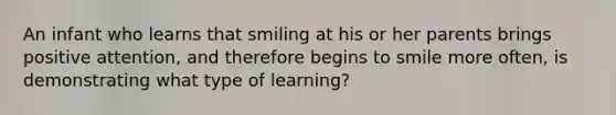 An infant who learns that smiling at his or her parents brings positive attention, and therefore begins to smile more often, is demonstrating what type of learning?