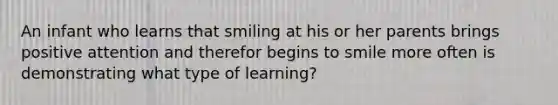 An infant who learns that smiling at his or her parents brings positive attention and therefor begins to smile more often is demonstrating what type of learning?