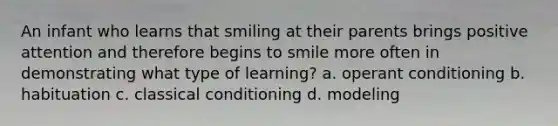 An infant who learns that smiling at their parents brings positive attention and therefore begins to smile more often in demonstrating what type of learning? a. operant conditioning b. habituation c. classical conditioning d. modeling