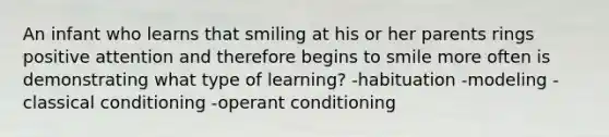 An infant who learns that smiling at his or her parents rings positive attention and therefore begins to smile more often is demonstrating what type of learning? -habituation -modeling -classical conditioning -operant conditioning