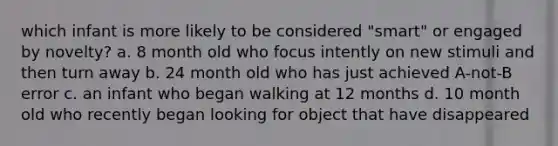 which infant is more likely to be considered "smart" or engaged by novelty? a. 8 month old who focus intently on new stimuli and then turn away b. 24 month old who has just achieved A-not-B error c. an infant who began walking at 12 months d. 10 month old who recently began looking for object that have disappeared