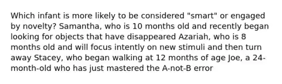 Which infant is more likely to be considered "smart" or engaged by novelty? Samantha, who is 10 months old and recently began looking for objects that have disappeared Azariah, who is 8 months old and will focus intently on new stimuli and then turn away Stacey, who began walking at 12 months of age Joe, a 24-month-old who has just mastered the A-not-B error