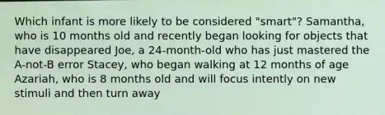 Which infant is more likely to be considered "smart"? Samantha, who is 10 months old and recently began looking for objects that have disappeared Joe, a 24-month-old who has just mastered the A-not-B error Stacey, who began walking at 12 months of age Azariah, who is 8 months old and will focus intently on new stimuli and then turn away
