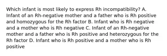 Which infant is most likely to express Rh incompatibility? A. Infant of an Rh-negative mother and a father who is Rh positive and homozygous for the Rh factor B. Infant who is Rh negative and a mother who is Rh negative C. Infant of an Rh-negative mother and a father who is Rh positive and heterozygous for the Rh factor D. Infant who is Rh positive and a mother who is Rh positive