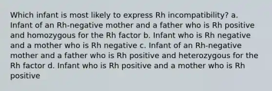 Which infant is most likely to express Rh incompatibility? a. Infant of an Rh-negative mother and a father who is Rh positive and homozygous for the Rh factor b. Infant who is Rh negative and a mother who is Rh negative c. Infant of an Rh-negative mother and a father who is Rh positive and heterozygous for the Rh factor d. Infant who is Rh positive and a mother who is Rh positive