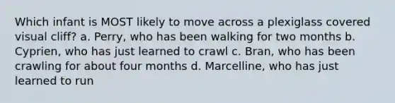 Which infant is MOST likely to move across a plexiglass covered visual cliff? a. Perry, who has been walking for two months b. Cyprien, who has just learned to crawl c. Bran, who has been crawling for about four months d. Marcelline, who has just learned to run