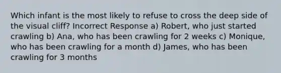 Which infant is the most likely to refuse to cross the deep side of the visual cliff? Incorrect Response a) Robert, who just started crawling b) Ana, who has been crawling for 2 weeks c) Monique, who has been crawling for a month d) James, who has been crawling for 3 months