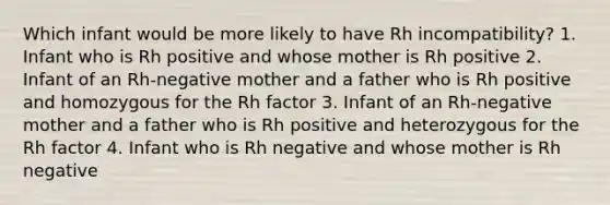 Which infant would be more likely to have Rh incompatibility? 1. Infant who is Rh positive and whose mother is Rh positive 2. Infant of an Rh-negative mother and a father who is Rh positive and homozygous for the Rh factor 3. Infant of an Rh-negative mother and a father who is Rh positive and heterozygous for the Rh factor 4. Infant who is Rh negative and whose mother is Rh negative