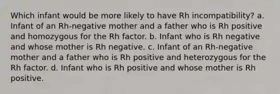 Which infant would be more likely to have Rh incompatibility? a. Infant of an Rh-negative mother and a father who is Rh positive and homozygous for the Rh factor. b. Infant who is Rh negative and whose mother is Rh negative. c. Infant of an Rh-negative mother and a father who is Rh positive and heterozygous for the Rh factor. d. Infant who is Rh positive and whose mother is Rh positive.