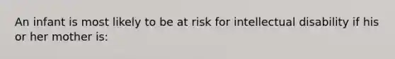 An infant is most likely to be at risk for intellectual disability if his or her mother is: