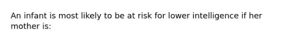 An infant is most likely to be at risk for lower intelligence if her mother is: