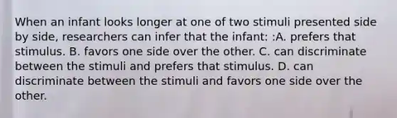 When an infant looks longer at one of two stimuli presented side by side, researchers can infer that the infant: :A. prefers that stimulus. B. favors one side over the other. C. can discriminate between the stimuli and prefers that stimulus. D. can discriminate between the stimuli and favors one side over the other.