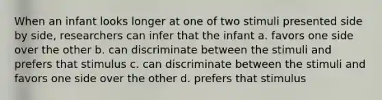 When an infant looks longer at one of two stimuli presented side by side, researchers can infer that the infant a. favors one side over the other b. can discriminate between the stimuli and prefers that stimulus c. can discriminate between the stimuli and favors one side over the other d. prefers that stimulus