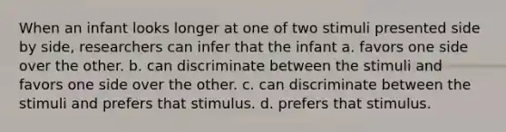 When an infant looks longer at one of two stimuli presented side by side, researchers can infer that the infant a. favors one side over the other. b. can discriminate between the stimuli and favors one side over the other. c. can discriminate between the stimuli and prefers that stimulus. d. prefers that stimulus.