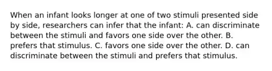 When an infant looks longer at one of two stimuli presented side by side, researchers can infer that the infant: A. can discriminate between the stimuli and favors one side over the other. B. prefers that stimulus. C. favors one side over the other. D. can discriminate between the stimuli and prefers that stimulus.