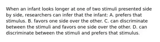 When an infant looks longer at one of two stimuli presented side by side, researchers can infer that the infant: A. prefers that stimulus. B. favors one side over the other. C. can discriminate between the stimuli and favors one side over the other. D. can discriminate between the stimuli and prefers that stimulus.