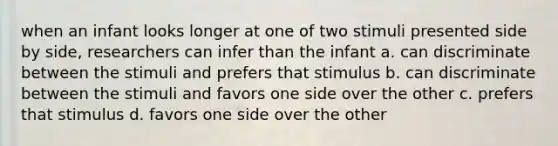 when an infant looks longer at one of two stimuli presented side by side, researchers can infer than the infant a. can discriminate between the stimuli and prefers that stimulus b. can discriminate between the stimuli and favors one side over the other c. prefers that stimulus d. favors one side over the other