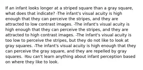 If an infant looks longer at a striped square than a gray square, what does that indicate? -The infant's visual acuity is high enough that they can perceive the stripes, and they are attracted to low contrast images. -The infant's visual acuity is high enough that they can perceive the stripes, and they are attracted to high contrast images. -The infant's visual acuity is too low to perceive the stripes, but they do not like to look at gray squares. -The infant's visual acuity is high enough that they can perceive the gray square, and they are repelled by gray squares. -You can't learn anything about infant perception based on where they like to look.