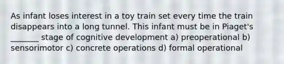 As infant loses interest in a toy train set every time the train disappears into a long tunnel. This infant must be in Piaget's _______ stage of cognitive development a) preoperational b) sensorimotor c) concrete operations d) formal operational