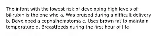 The infant with the lowest risk of developing high levels of bilirubin is the one who a. Was bruised during a difficult delivery b. Developed a cephalhematoma c. Uses brown fat to maintain temperature d. Breastfeeds during the first hour of life