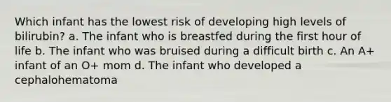 Which infant has the lowest risk of developing high levels of bilirubin? a. The infant who is breastfed during the first hour of life b. The infant who was bruised during a difficult birth c. An A+ infant of an O+ mom d. The infant who developed a cephalohematoma