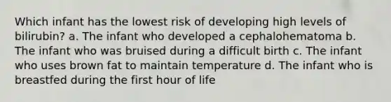 Which infant has the lowest risk of developing high levels of bilirubin? a. The infant who developed a cephalohematoma b. The infant who was bruised during a difficult birth c. The infant who uses brown fat to maintain temperature d. The infant who is breastfed during the first hour of life