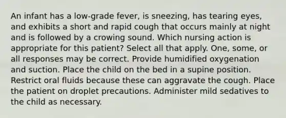 An infant has a low-grade fever, is sneezing, has tearing eyes, and exhibits a short and rapid cough that occurs mainly at night and is followed by a crowing sound. Which nursing action is appropriate for this patient? Select all that apply. One, some, or all responses may be correct. Provide humidified oxygenation and suction. Place the child on the bed in a supine position. Restrict oral fluids because these can aggravate the cough. Place the patient on droplet precautions. Administer mild sedatives to the child as necessary.