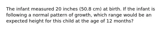 The infant measured 20 inches (50.8 cm) at birth. If the infant is following a normal pattern of growth, which range would be an expected height for this child at the age of 12 months?