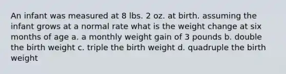 An infant was measured at 8 lbs. 2 oz. at birth. assuming the infant grows at a normal rate what is the weight change at six months of age a. a monthly weight gain of 3 pounds b. double the birth weight c. triple the birth weight d. quadruple the birth weight