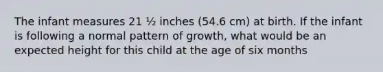 The infant measures 21 ½ inches (54.6 cm) at birth. If the infant is following a normal pattern of growth, what would be an expected height for this child at the age of six months