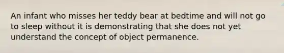 An infant who misses her teddy bear at bedtime and will not go to sleep without it is demonstrating that she does not yet understand the concept of object permanence.