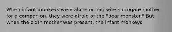 When infant monkeys were alone or had wire surrogate mother for a companion, they were afraid of the "bear monster." But when the cloth mother was present, the infant monkeys